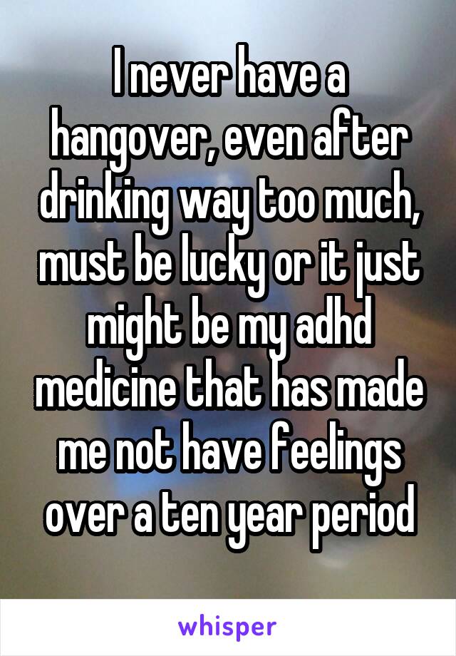 I never have a hangover, even after drinking way too much, must be lucky or it just might be my adhd medicine that has made me not have feelings over a ten year period
