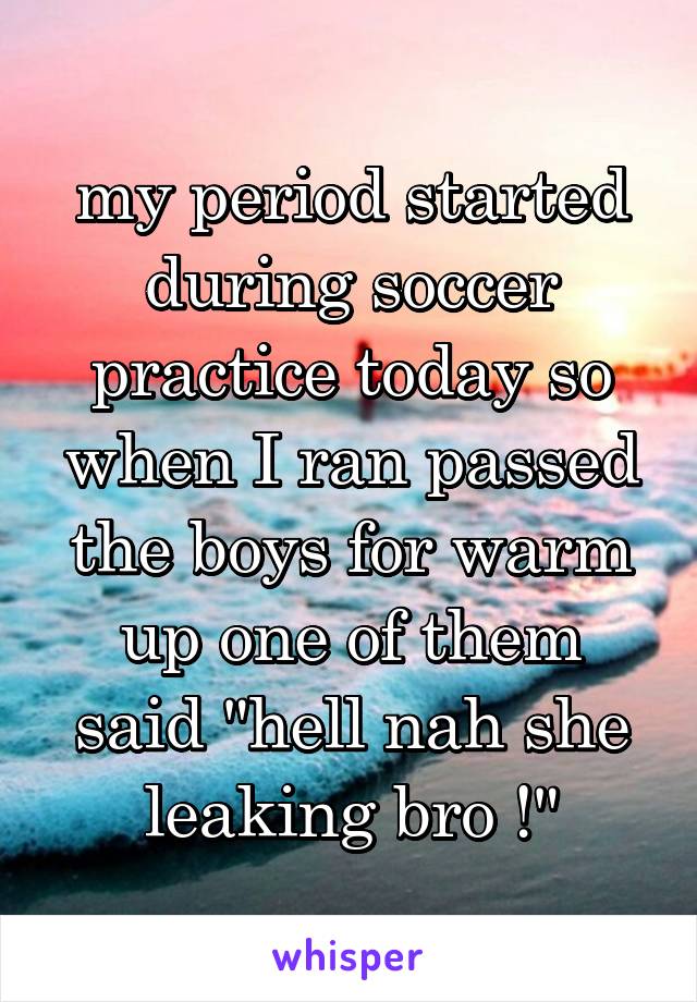 my period started during soccer practice today so when I ran passed the boys for warm up one of them said "hell nah she leaking bro !"