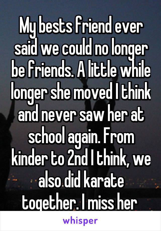 My bests friend ever said we could no longer be friends. A little while longer she moved I think and never saw her at school again. From kinder to 2nd I think, we also did karate together. I miss her 