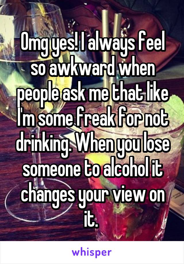 Omg yes! I always feel so awkward when people ask me that like I'm some freak for not drinking. When you lose someone to alcohol it changes your view on it. 