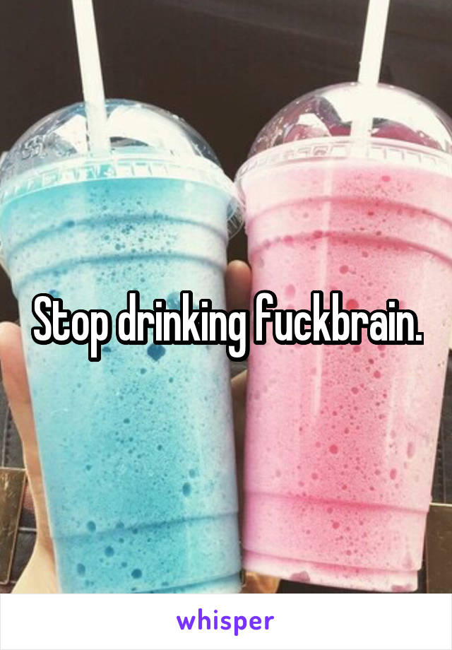 Stop drinking fuckbrain.