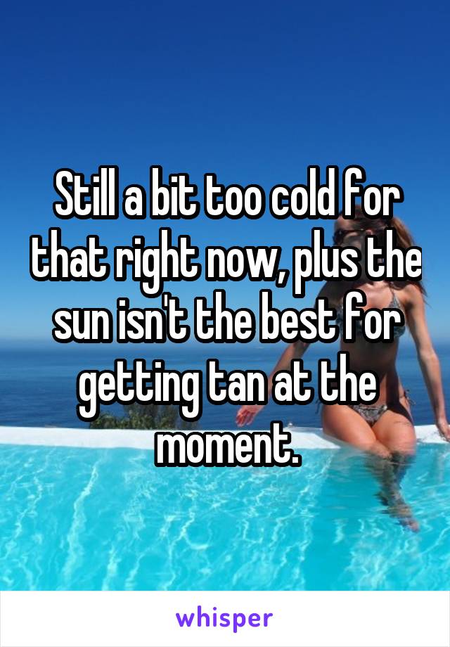 Still a bit too cold for that right now, plus the sun isn't the best for getting tan at the moment.