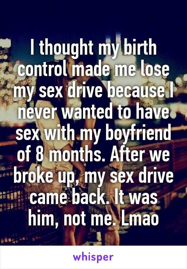 I thought my birth control made me lose my sex drive because I never wanted to have sex with my boyfriend of 8 months. After we broke up, my sex drive came back. It was him, not me. Lmao
