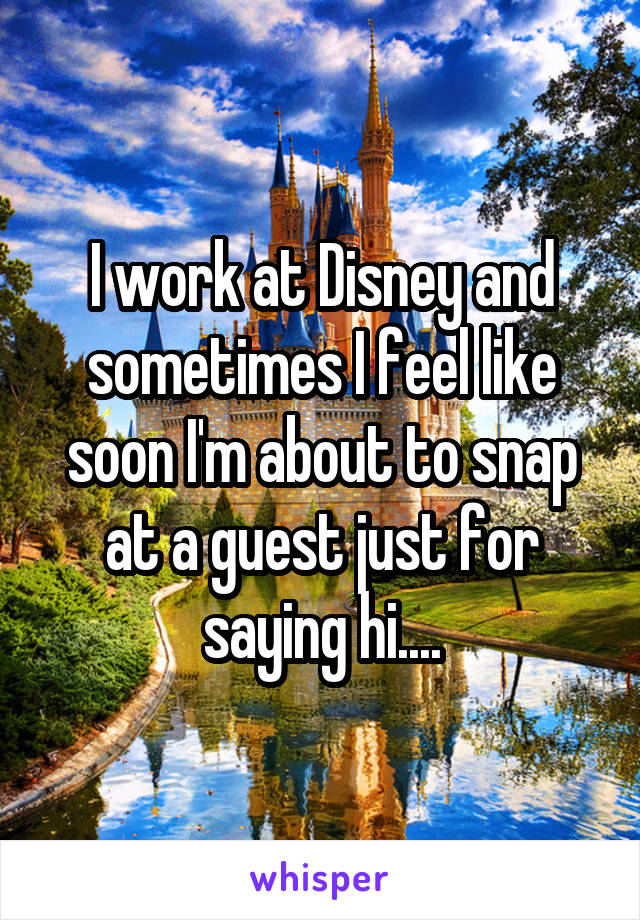 I work at Disney and sometimes I feel like soon I'm about to snap at a guest just for saying hi....