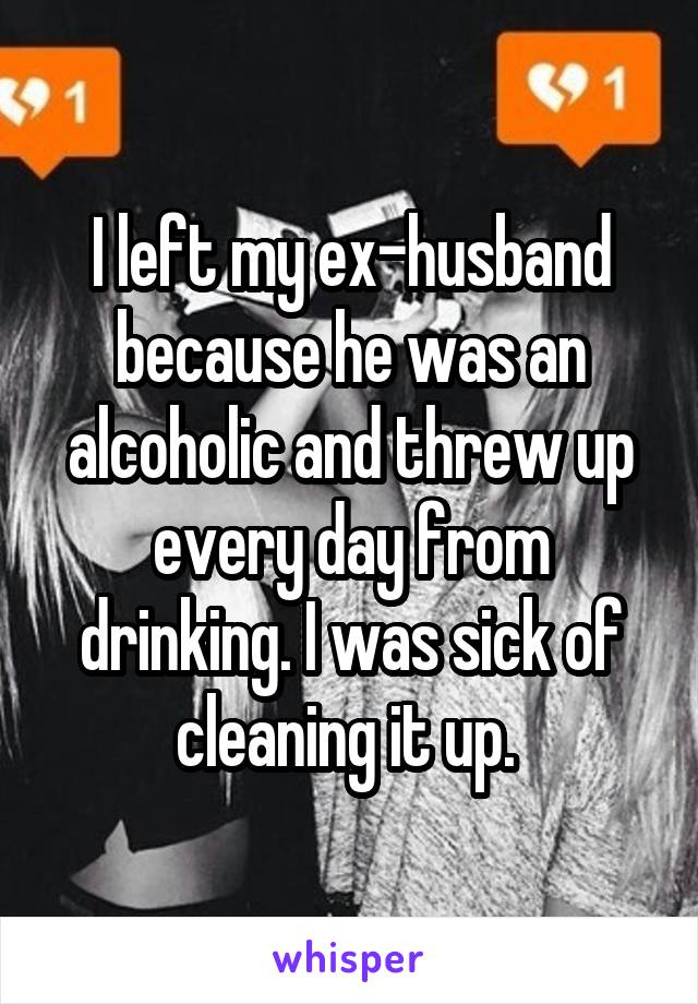 I left my ex-husband because he was an alcoholic and threw up every day from drinking. I was sick of cleaning it up. 