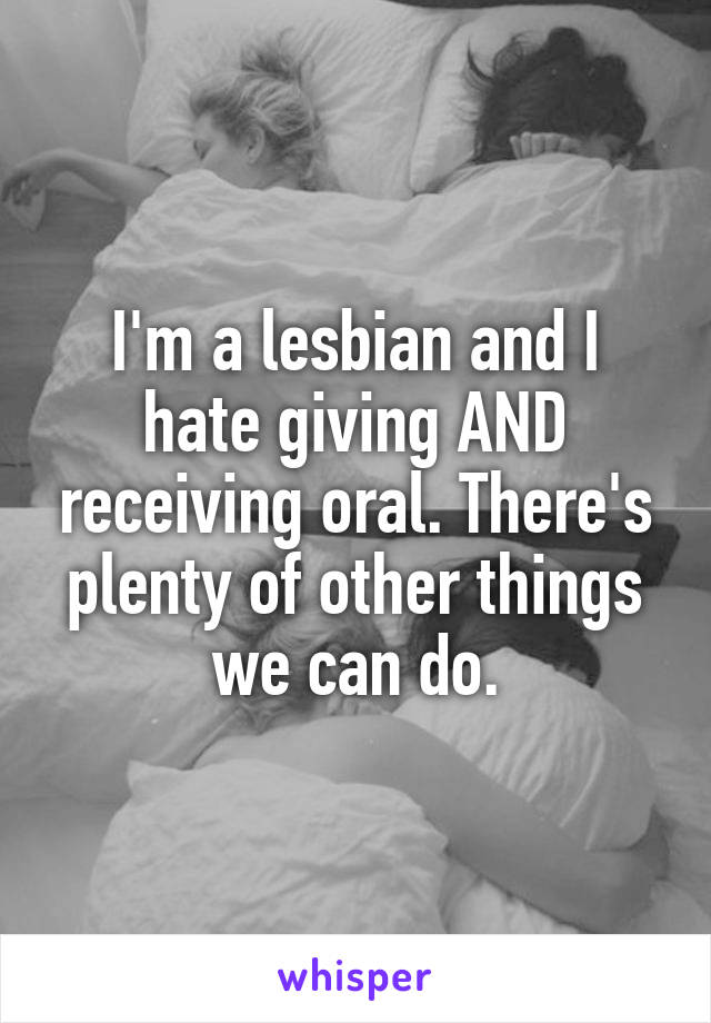 I'm a lesbian and I hate giving AND receiving oral. There's plenty of other things we can do.