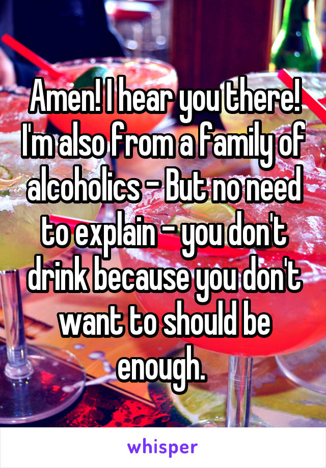 Amen! I hear you there! I'm also from a family of alcoholics - But no need to explain - you don't drink because you don't want to should be enough. 