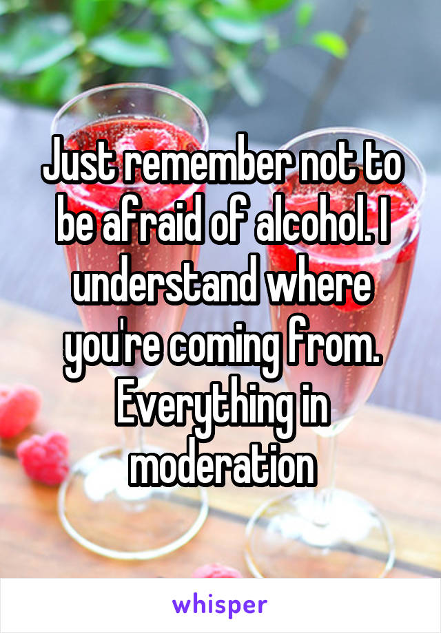 Just remember not to be afraid of alcohol. I understand where you're coming from. Everything in moderation