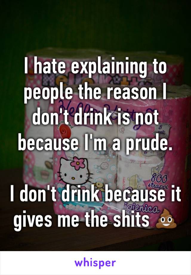 I hate explaining to people the reason I don't drink is not because I'm a prude. 

I don't drink because it gives me the shits 💩