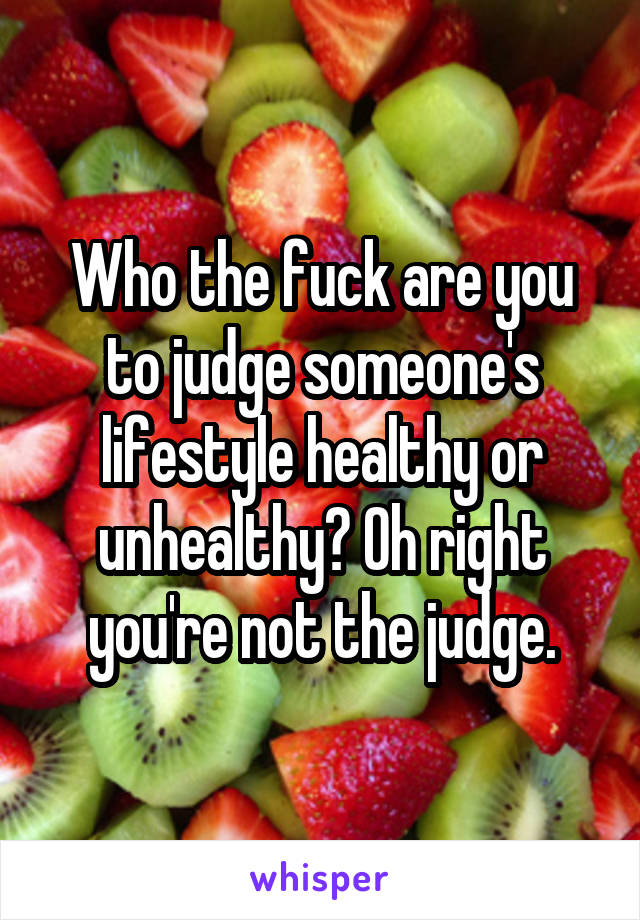 Who the fuck are you to judge someone's lifestyle healthy or unhealthy? Oh right you're not the judge.