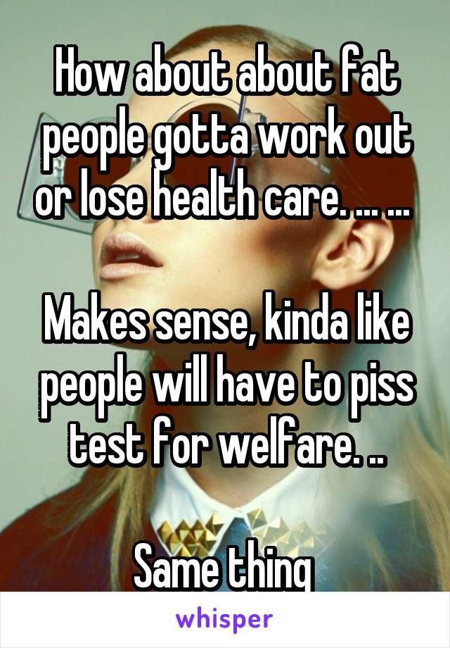 How about about fat people gotta work out or lose health care. ... ... 

Makes sense, kinda like people will have to piss test for welfare. ..

Same thing 