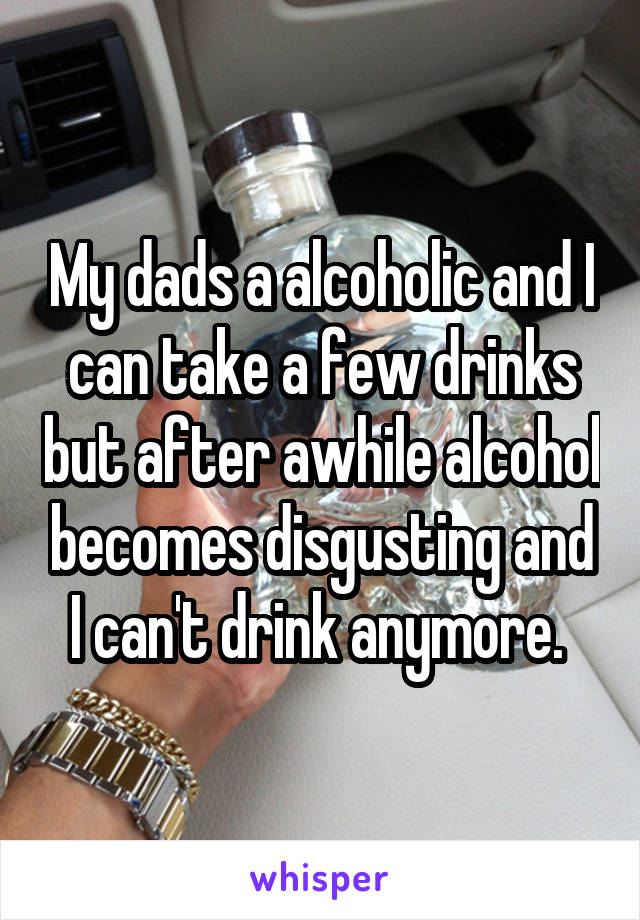 My dads a alcoholic and I can take a few drinks but after awhile alcohol becomes disgusting and I can't drink anymore. 