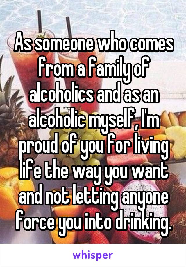 As someone who comes from a family of alcoholics and as an alcoholic myself, I'm proud of you for living life the way you want and not letting anyone force you into drinking.