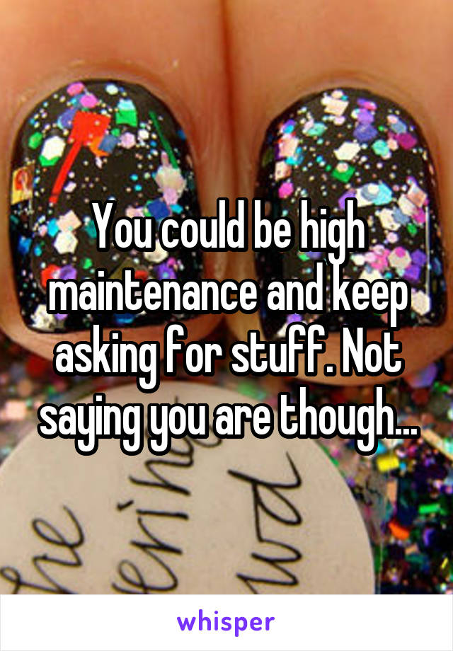 You could be high maintenance and keep asking for stuff. Not saying you are though...