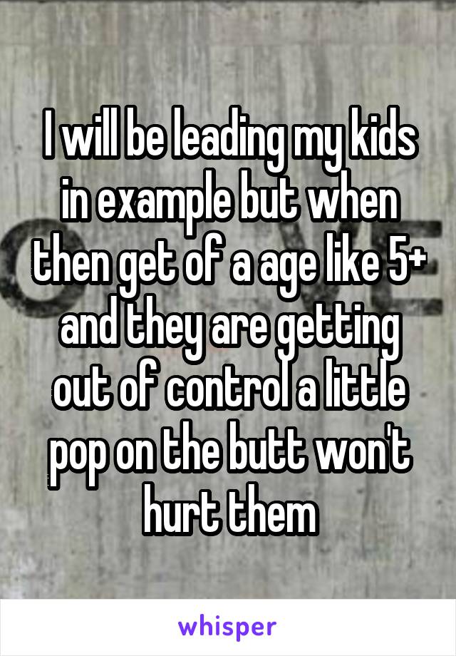 I will be leading my kids in example but when then get of a age like 5+ and they are getting out of control a little pop on the butt won't hurt them
