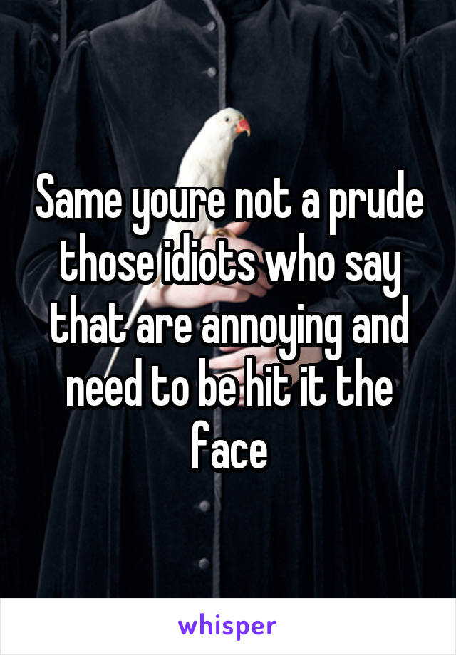 Same youre not a prude those idiots who say that are annoying and need to be hit it the face