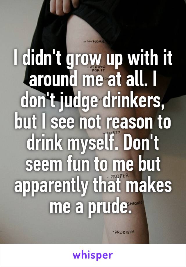 I didn't grow up with it around me at all. I don't judge drinkers, but I see not reason to drink myself. Don't seem fun to me but apparently that makes me a prude. 