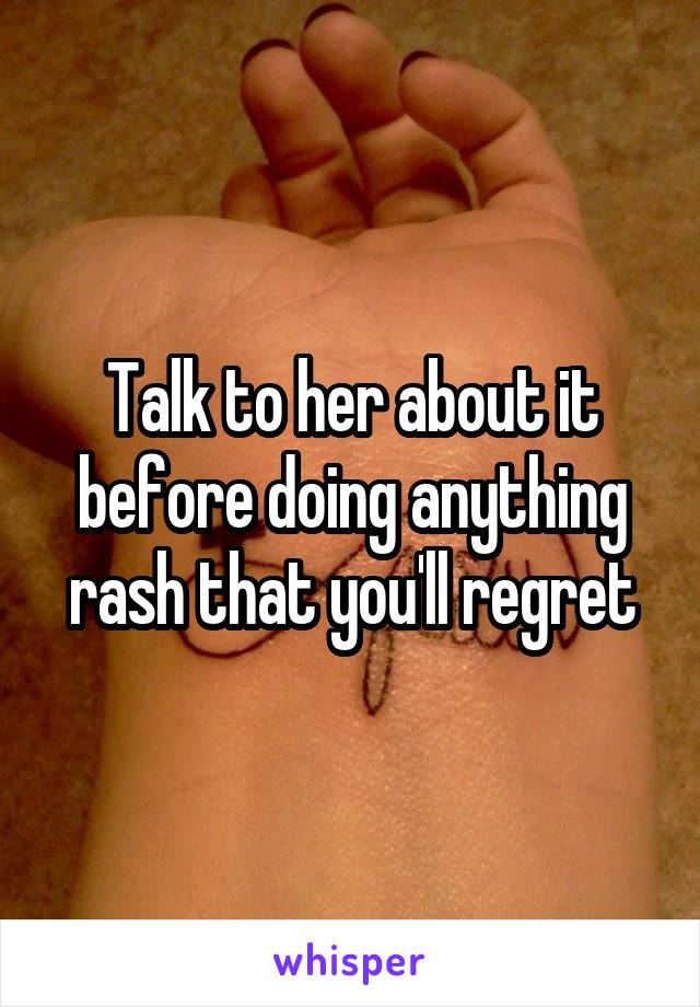 Talk to her about it before doing anything rash that you'll regret