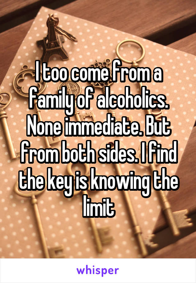 I too come from a family of alcoholics. None immediate. But from both sides. I find the key is knowing the limit