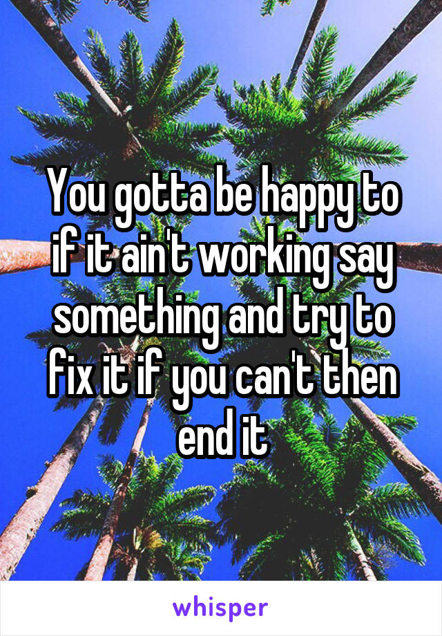 You gotta be happy to if it ain't working say something and try to fix it if you can't then end it