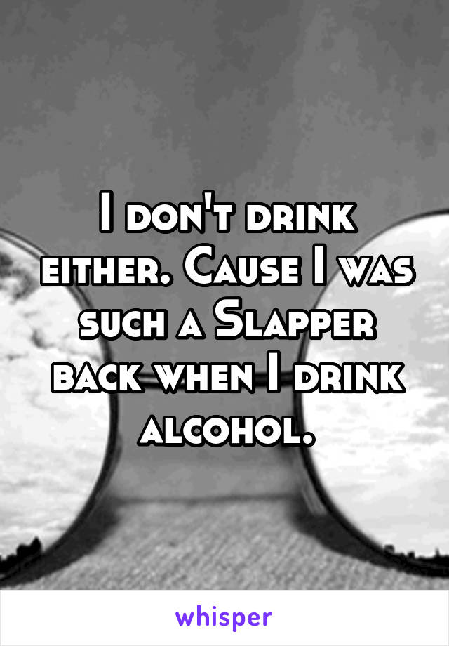 I don't drink either. Cause I was such a Slapper back when I drink alcohol.