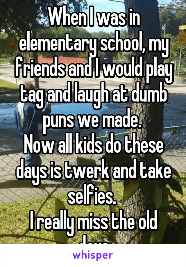 When I was in elementary school, my friends and I would play tag and laugh at dumb puns we made. 
Now all kids do these days is twerk and take selfies. 
I really miss the old days