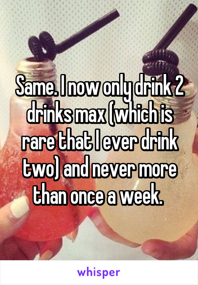 Same. I now only drink 2 drinks max (which is rare that I ever drink two) and never more than once a week. 