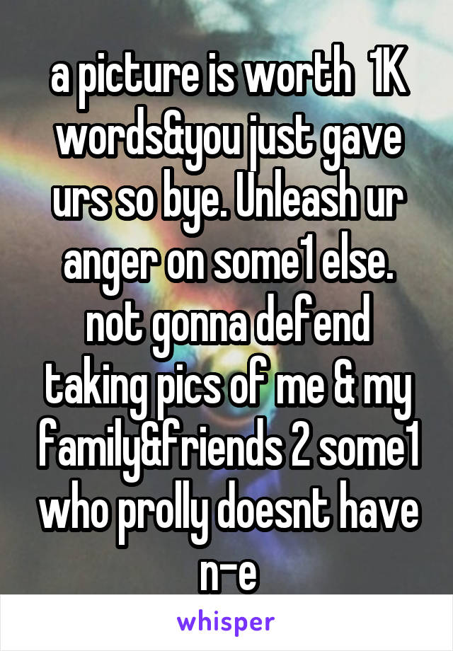 a picture is worth  1K words&you just gave urs so bye. Unleash ur anger on some1 else.
not gonna defend taking pics of me & my family&friends 2 some1 who prolly doesnt have n-e