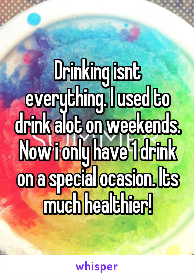 Drinking isnt everything. I used to drink alot on weekends. Now i only have 1 drink on a special ocasion. Its much healthier!