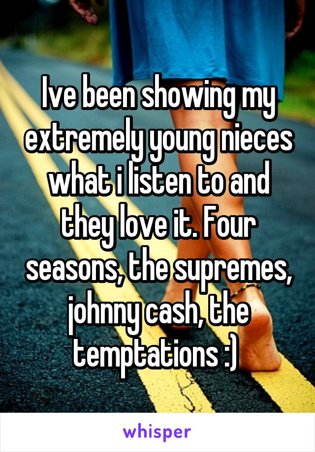 Ive been showing my extremely young nieces what i listen to and they love it. Four seasons, the supremes, johnny cash, the temptations :) 