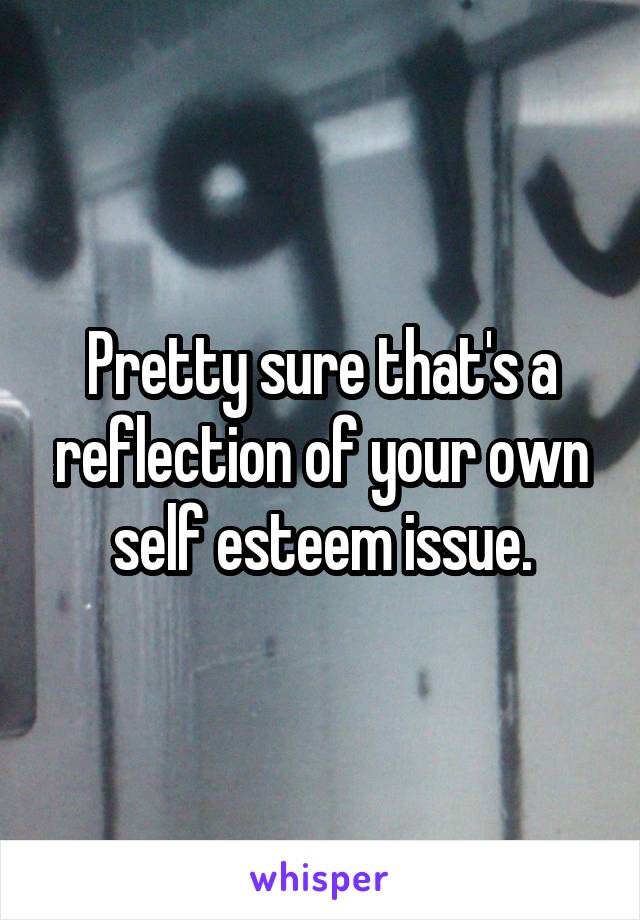 Pretty sure that's a reflection of your own self esteem issue.