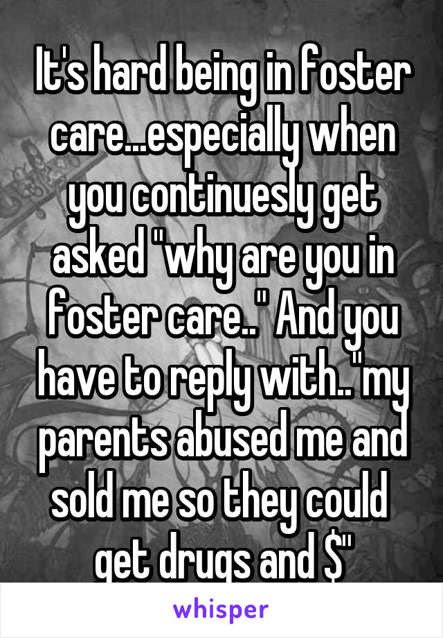 It's hard being in foster care...especially when you continuesly get asked "why are you in foster care.." And you have to reply with.."my parents abused me and sold me so they could  get drugs and $"
