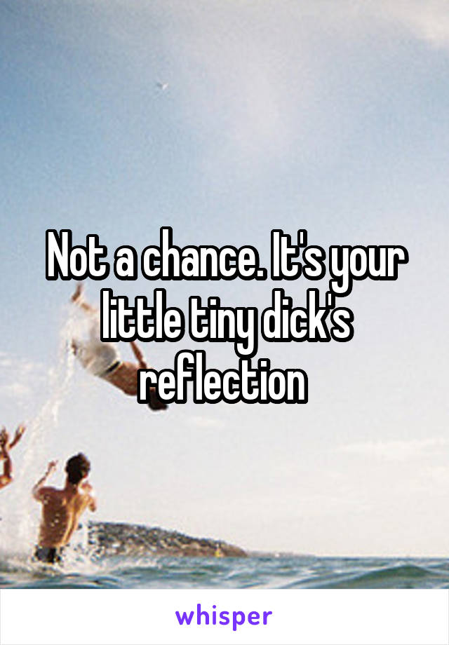 Not a chance. It's your little tiny dick's reflection 