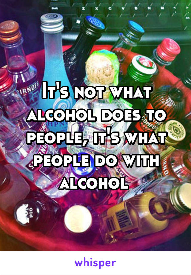 It's not what alcohol does to people, it's what people do with alcohol 