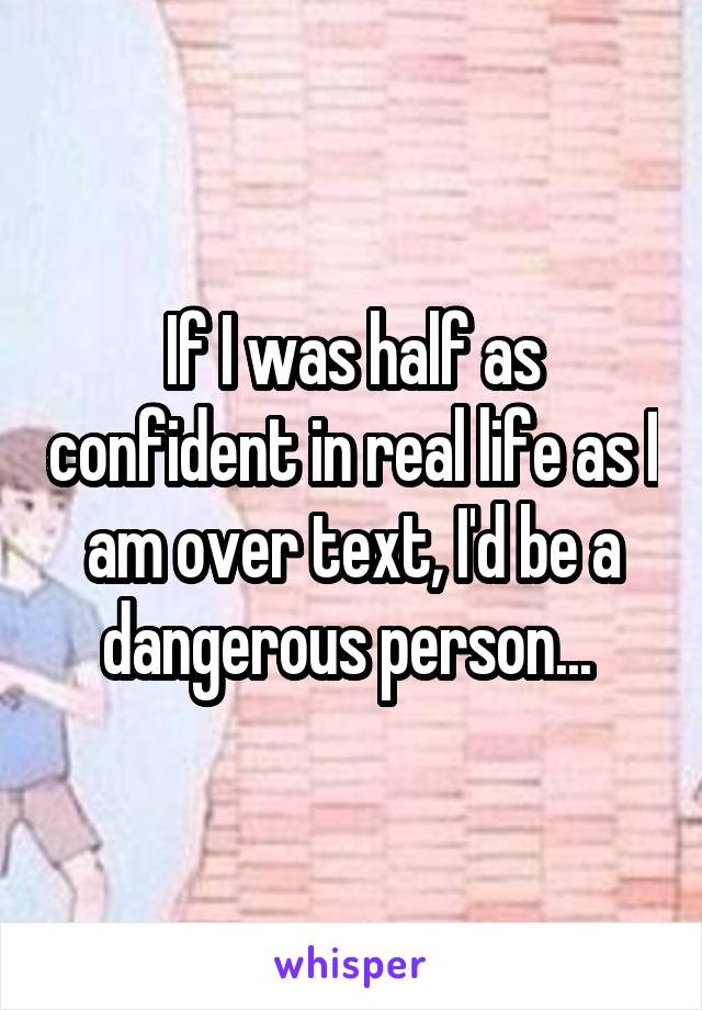 If I was half as confident in real life as I am over text, I'd be a dangerous person... 