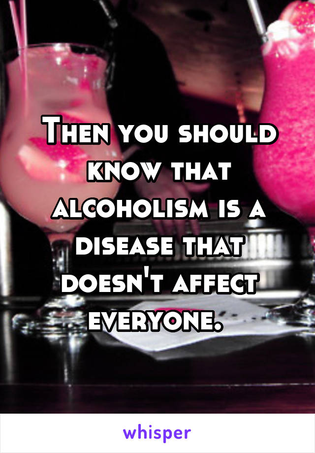 Then you should know that alcoholism is a disease that doesn't affect everyone. 