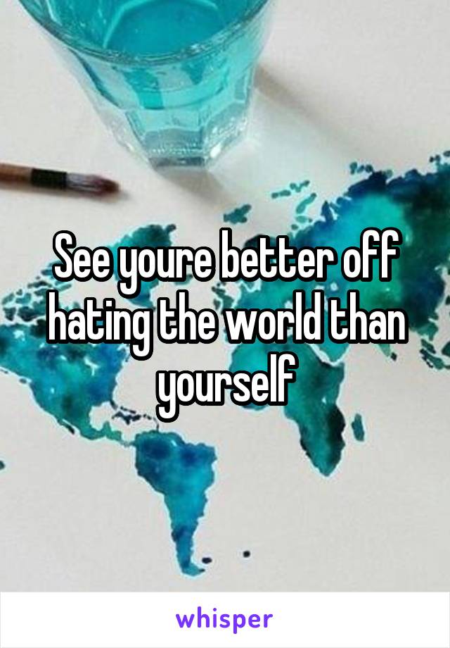 See youre better off hating the world than yourself