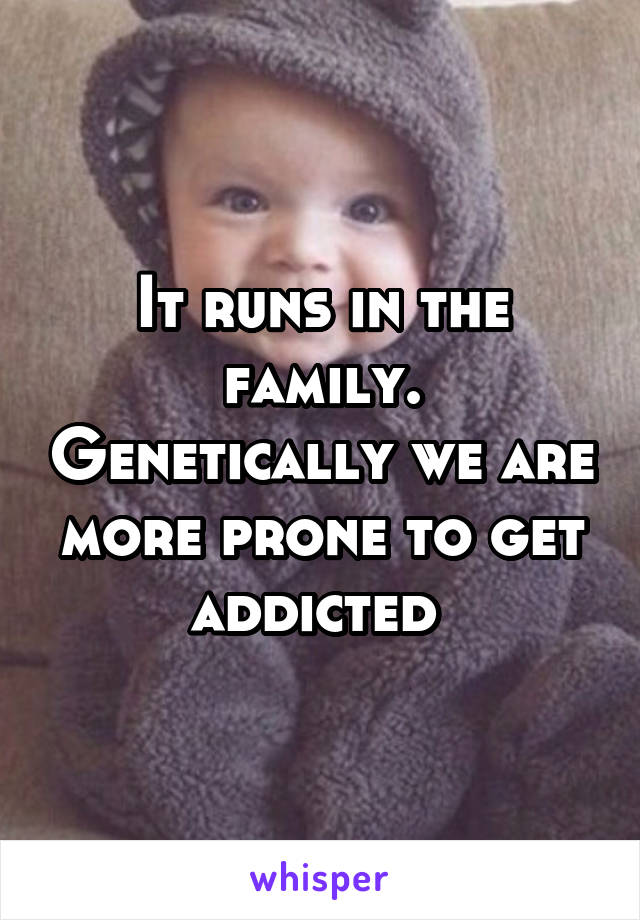 It runs in the family. Genetically we are more prone to get addicted 