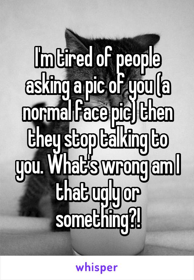 I'm tired of people asking a pic of you (a normal face pic) then they stop talking to you. What's wrong am I that ugly or something?!