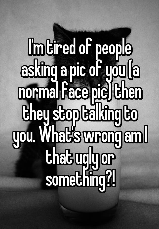 I'm tired of people asking a pic of you (a normal face pic) then they stop talking to you. What's wrong am I that ugly or something?!