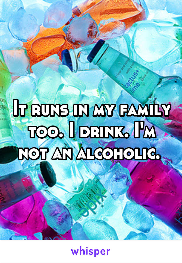 It runs in my family too. I drink. I'm not an alcoholic. 