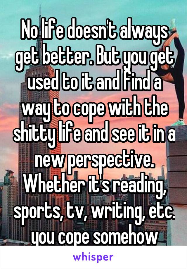 No life doesn't always get better. But you get used to it and find a way to cope with the shitty life and see it in a new perspective. Whether it's reading, sports, tv, writing, etc. you cope somehow