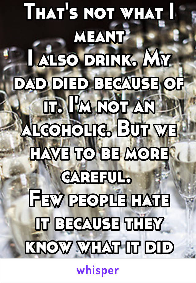 That's not what I meant
I also drink. My dad died because of it. I'm not an alcoholic. But we have to be more careful. 
Few people hate it because they know what it did to their families 