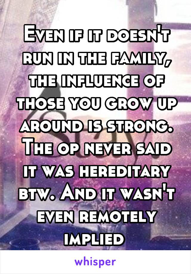 Even if it doesn't run in the family, the influence of those you grow up around is strong. The op never said it was hereditary btw. And it wasn't even remotely implied 