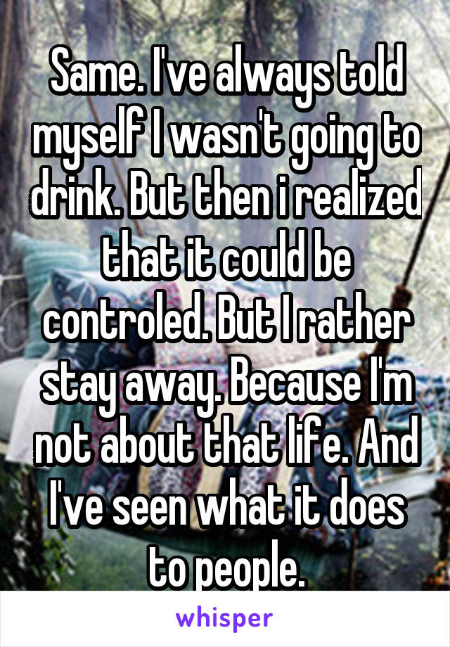 Same. I've always told myself I wasn't going to drink. But then i realized that it could be controled. But I rather stay away. Because I'm not about that life. And I've seen what it does to people.