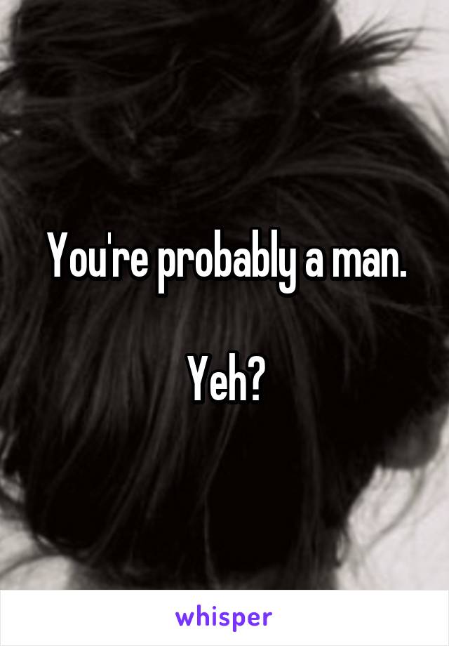 You're probably a man.

Yeh?