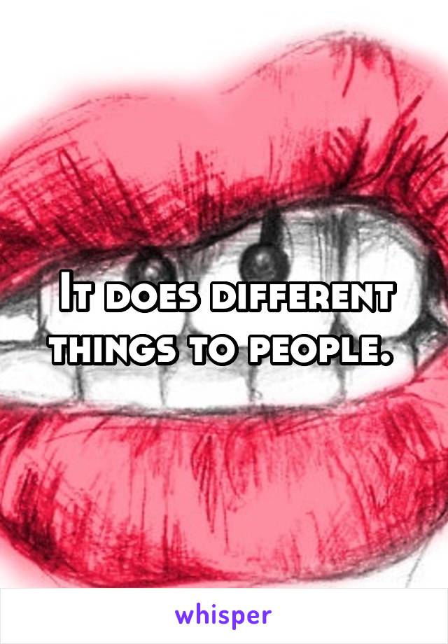 It does different things to people. 