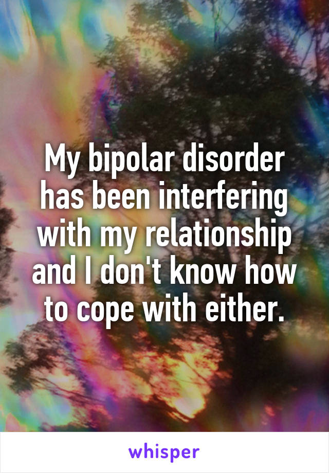 My bipolar disorder has been interfering with my relationship and I don't know how to cope with either.