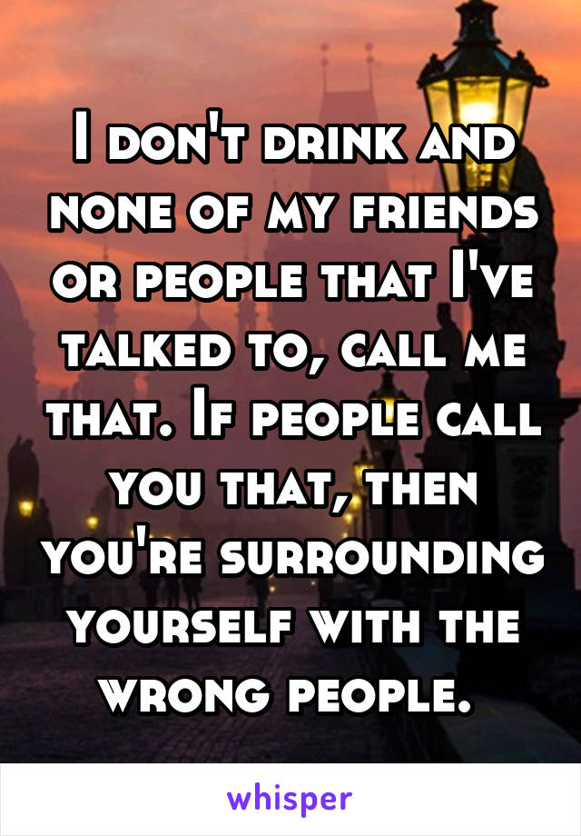 I don't drink and none of my friends or people that I've talked to, call me that. If people call you that, then you're surrounding yourself with the wrong people. 