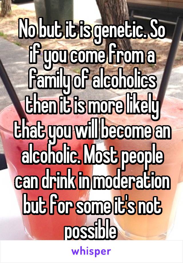 No but it is genetic. So if you come from a family of alcoholics then it is more likely that you will become an alcoholic. Most people can drink in moderation but for some it's not possible 